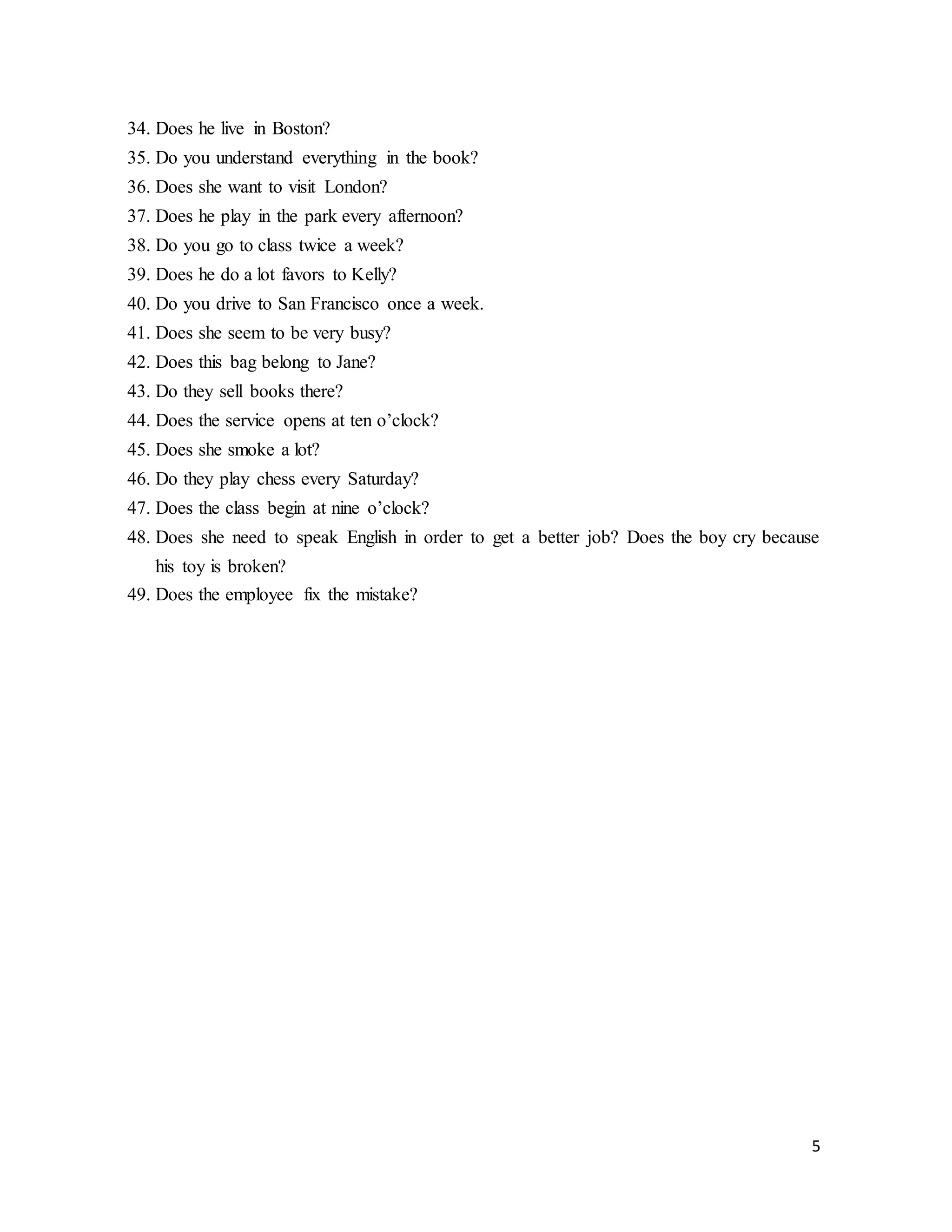5
34. Does he live in Boston?
35. Do you understand everything in the book?
36. Does she want to visit London?
37. Does he play in the park every afternoon?
38. Do you go to class twice a week?
39. Does he do a lot favors to Kelly?
40. Do you drive to San Francisco once a week.
41. Does she seem to be very busy?
42. Does this bag belong to Jane?
43. Do they sell books there?
44. Does the service opens at ten o’clock?
45. Does she smoke a lot?
46. Do they play chess every Saturday?
47. Does the class begin at nine o’clock?
48. Does she need to speak English in order to get a better job? Does the boy cry because
his toy is broken?
49. Does the employee fix the mistake?
 