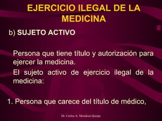 EJERCICIO ILEGAL DE LA MEDICINA   b)  SUJETO ACTIVO   Persona que tiene título y autorización para ejercer la medicina.   El sujeto activo de ejercicio ilegal de la medicina:   1. Persona que carece del título de médico,    