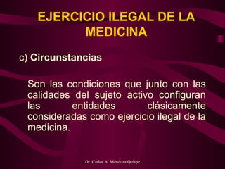 EJERCICIO ILEGAL DE LA MEDICINA c)  Circunstancias   Son las condiciones que junto con las calidades del sujeto activo configuran las entidades clásicamente consideradas como ejercicio ilegal de la medicina.   