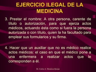 EJERCICIO ILEGAL DE LA MEDICINA 3. Prestar el nombre: A otra persona, carente de título o autorización, para que ejerza actos médicos, actuando ésta como si fuera la persona autorizada o con título, quien la ha facultado para emplear sus formularios y su firma.    4. Hacer que un auxiliar que no es médico realice actos médicos: el caso en que el médico pone a una enfermera a realizar actos que le corresponden a él. 