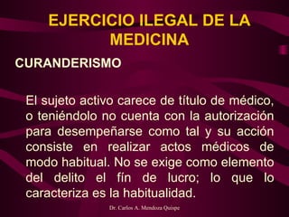 EJERCICIO ILEGAL DE LA MEDICINA CURANDERISMO   El sujeto activo carece de título de médico, o teniéndolo no cuenta con la autorización para desempeñarse como tal y su acción consiste en realizar actos médicos de modo habitual. No se exige como elemento del delito el fín de lucro; lo que lo caracteriza es la habitualidad. 