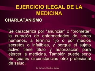 EJERCICIO ILEGAL DE LA MEDICINA CHARLATANISMO   Se caracteriza por “anunciar” o “prometer” la curación de enfermedades de seres humanos, a término fijo o por medios secretos o infalibles, y porque el sujeto activo tiene título y autorización para ejercer la medicina. También puede serlo en iguales circunstancias otro profesional de salud. 