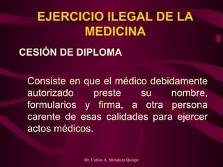 EJERCICIO ILEGAL DE LA MEDICINA CESIÓN DE DIPLOMA   Consiste en que el médico debidamente autorizado preste su nombre, formularios y firma, a otra persona carente de esas calidades para ejercer actos médicos.  