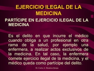 EJERCICIO ILEGAL DE LA MEDICINA PARTÍCIPE EN EJERCICIO ILEGAL DE LA MEDICINA   Es el delito en que incurre el médico cuando obliga a un profesional en otra rama de la salud, por ejemplo una enfermera, a realizar actos exclusivos de la medicina. En tal caso, la enfermera comete ejercicio ilegal de la medicina, y el médico queda como partícipe del delito .  