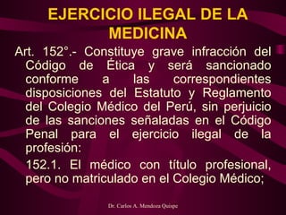 EJERCICIO ILEGAL DE LA MEDICINA Art. 152°.- Constituye grave infracción del Código de Ética y será sancionado conforme a las correspondientes disposiciones del Estatuto y Reglamento del Colegio Médico del Perú, sin perjuicio de las sanciones señaladas en el Código Penal para el ejercicio ilegal de la profesión:   152.1. El médico con título profesional, pero no matriculado en el Colegio Médico;   