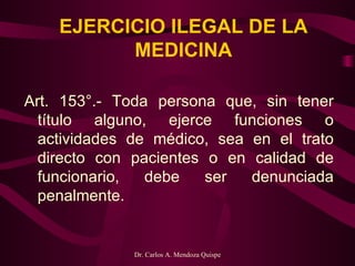 EJERCICIO ILEGAL DE LA MEDICINA Art. 153°.- Toda persona que, sin tener título alguno, ejerce funciones o actividades de médico, sea en el trato directo con pacientes o en calidad de funcionario, debe ser denunciada penalmente.   