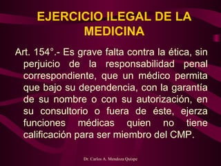 EJERCICIO ILEGAL DE LA MEDICINA Art. 154°.- Es grave falta contra la ética, sin perjuicio de la responsabilidad penal correspondiente, que un médico permita que bajo su dependencia, con la garantía de su nombre o con su autorización, en su consultorio o fuera de éste, ejerza funciones médicas quien no tiene calificación para ser miembro del CMP.   
