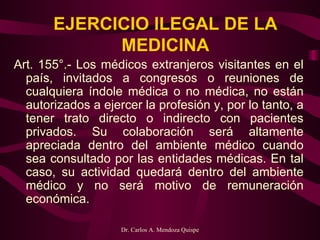 EJERCICIO ILEGAL DE LA MEDICINA Art. 155°.- Los médicos extranjeros visitantes en el país, invitados a congresos o reuniones de cualquiera índole médica o no médica, no están autorizados a ejercer la profesión y, por lo tanto, a tener trato directo o indirecto con pacientes privados. Su colaboración será altamente apreciada dentro del ambiente médico cuando sea consultado por las entidades médicas. En tal caso, su actividad quedará dentro del ambiente médico y no será motivo de remuneración económica. 