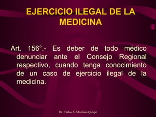 EJERCICIO ILEGAL DE LA MEDICINA Art. 156°.- Es deber de todo médico denunciar ante el Consejo Regional respectivo, cuando tenga conocimiento de un caso de ejercicio ilegal de la medicina.   