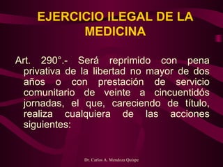 EJERCICIO ILEGAL DE LA MEDICINA Art. 290°.- Será reprimido con pena privativa de la libertad no mayor de dos años o con prestación de servicio comunitario de veinte a cincuentidós jornadas, el que, careciendo de título, realiza cualquiera de las acciones siguientes:   