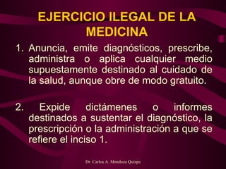 EJERCICIO ILEGAL DE LA MEDICINA Anuncia, emite diagnósticos, prescribe, administra o aplica cualquier medio supuestamente destinado al cuidado de la salud, aunque obre de modo gratuito.  2. Expide dictámenes o informes destinados a sustentar el diagnóstico, la prescripción o la administración a que se refiere el inciso 1.   