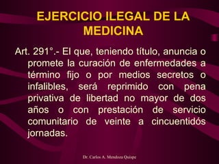 EJERCICIO ILEGAL DE LA MEDICINA Art. 291°.- El que, teniendo título, anuncia o promete la curación de enfermedades a término fijo o por medios secretos o infalibles, será reprimido con pena privativa de libertad no mayor de dos años o con prestación de servicio comunitario de veinte a cincuentidós jornadas.  