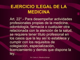 EJERCICIO ILEGAL DE LA MEDICINA Art. 22°.- Para desempeñar actividades profesionales propias de la medicina, odontología, farmacia o cualquier otra relacionada con la atención de la salud, se requiere tener título profesional en los casos que la ley así lo establece y cumplir con los requisitos de colegiación, especialización, licenciamiento y demás que dispone la ley.   