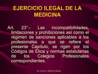 EJERCICIO ILEGAL DE LA MEDICINA Art. 23°.- Las incompatibilidades, limitaciones y prohibiciones así como el régimen de sanciones aplicables a los profesionales a que se refiere el presente Capítulo, se rigen por los Códigos de Ética y normas estatutarias de los Colegios Profesionales correspondientes.     