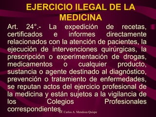 EJERCICIO ILEGAL DE LA MEDICINA Art. 24°.- La expedición de recetas, certificados e informes directamente relacionados con la atención de pacientes, la ejecución de intervenciones quirúrgicas, la prescripción o experimentación de drogas, medicamentos o cualquier producto, sustancia o agente destinado al diagnóstico, prevención o tratamiento de enfermedades, se reputan actos del ejercicio profesional de la medicina y están sujetos a la vigilancia de los Colegios Profesionales correspondientes.   