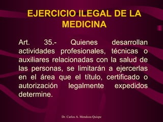 EJERCICIO ILEGAL DE LA MEDICINA Art. 35.- Quienes desarrollan actividades profesionales, técnicas o auxiliares relacionadas con la salud de las personas, se limitarán a ejercerlas en el área que el título, certificado o autorización legalmente expedidos determine.     