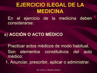 EJERCICIO ILEGAL DE LA MEDICINA En el ejercicio de la medicina deben considerarse: a)  ACCIÓN O ACTO MÉDICO   Practicar actos médicos de modo habitual.   Son elementos constitutivos del acto médico:   1. Anunciar, prescribir, aplicar o administrar.  