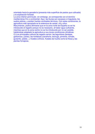 orientada hacia la ganadería (presenta más superficie de pastos que cultivada)
y la explotación forestal.
La zona interior peninsular, sin embargo, se corresponde con el dominio
mediterráneo frío o continental. Aquí, las lluvias son escasas e irregulares, los
suelos pobres, y existen fuertes contrastes térmicos. Con estas condiciones, la
agricultura más apropiada es la extensiva de cereal, vid y olivo.
Resumiendo, podría afirmarse que en la zona norte de España no se ha
introducido el regadío porque no es necesario, al haber agua suficiente,
mientras que en la zona centro no se ha introducido por no ser posible,
habiéndose adaptado la agricultura a sus duras condiciones climáticas.
C) Los principales cultivos de regadío serían: las legumbres (lentejas,
garbanzos, judías), las hortalizas (zanahoria, lechuga, pimiento, tomate,
guisante, patata...), frutales (cítricos, frutales de huerta como la fresa) y las
plantas forrajeras.




                                                                               10
 