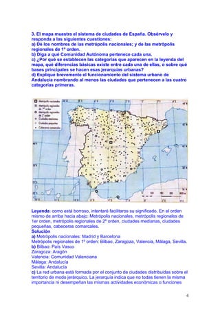 3. El mapa muestra el sistema de ciudades de España. Obsérvelo y
responda a las siguientes cuestiones:
a) Dé los nombres de las metrópolis nacionales; y de las metrópolis
regionales de 1º orden.
b) Diga a qué Comunidad Autónoma pertenece cada una.
c) ¿Por qué se establecen las categorías que aparecen en la leyenda del
mapa, qué diferencias básicas existe entre cada una de ellas, o sobre qué
bases principales se hacen esas jerarquías urbanas?
d) Explique brevemente el funcionamiento del sistema urbano de
Andalucía nombrando al menos las ciudades que pertenecen a las cuatro
categorías primeras.




Leyenda: como está borroso, intentaré facilitaros su significado. En el orden
mismo de arriba hacia abajo: Metrópolis nacionales, metrópolis regionales de
1er orden, metrópolis regionales de 2º orden, ciudades medianas, ciudades
pequeñas, cabeceras comarcales.
Solución
a) Metrópolis nacionales: Madrid y Barcelona
Metrópolis regionales de 1º orden: Bilbao, Zaragoza, Valencia, Málaga, Sevilla.
b) Bilbao: País Vasco
Zaragoza: Aragón
Valencia: Comunidad Valenciana
Málaga: Andalucía
Sevilla: Andalucía
c) La red urbana está formada por el conjunto de ciudades distribuidas sobre el
territorio de modo jerárquico. La jerarquía indica que no todas tienen la misma
importancia ni desempeñan las mismas actividades económicas o funciones

                                                                              4
 