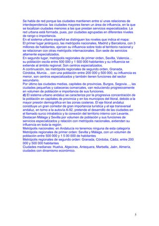 Se habla de red porque las ciudades mantienen entre sí unas relaciones de
interdependencia: las ciudades mayores tienen un área de influencia, en la que
se localizan ciudades menores a las que prestan servicios especializados. La
red urbana está formada, pues, por ciudades agrupadas en diferentes niveles
de rango o importancia.
En el sistema urbano español se distinguen los niveles que indica el mapa:
El primer lugar jerárquico, las metrópolis nacionales, Madrid y Barcelona, con 3
millones de habitantes, ejercen su influencia sobre todo el territorio nacional y
se relacionan con otras metrópolis internacionales. Son sede de servicios
altamente especializados.
En segundo lugar, metrópolis regionales de primer orden, Sevilla, Valencia…
su población oscila entre 500 000 y 1 500 000 habitantes y su influencia se
extiende al ámbito regional. Son centros especializados.
A continuación, las metrópolis regionales de segundo orden, Granada,
Córdoba, Murcia… con una población entre 200 000 y 500 000, su influencia es
menor, son centros especializados y también tienen funciones del sector
secundario.
Por último las ciudades medias, capitales de provincias, Burgos, Segovia…, las
ciudades pequeñas y cabeceras comarcales, van reduciendo progresivamente
en volumen de población e importancia de sus funciones.
d) El sistema urbano andaluz se caracteriza por la progresiva concentración de
la población en capitales de provincia y en los municipios del litoral, debido a la
mayor presión demográfica en las zonas costeras. El eje litoral andaluz
constituye un gran corredor de gran importancia turística y el eje transversal
andaluz, en torno a la autovía A-92, pretende el desarrollo de las ciudades en
el llamado surco intrabético y la conexión del territorio interno con Levante.
Destacan Málaga y Sevilla por volumen de población y sus funciones de
servicios especializados y relación con metrópolis nacionales, extienden su
influencia en toda la región.
Metrópolis nacionales: en Andalucía no tenemos ninguna de esta categoría
Metrópolis regionales de primer orden: Sevilla y Málaga, con un volumen de
población entre 500 000 y 1 5 00 000 de habitantes
Metrópolis regionales de segundo orden: Granada, Córdoba, Cádiz, entre 200
000 y 500 000 habitantes
Ciudades medianas: Huelva, Algeciras, Antequera, Marbella, Jaén, Almería,
ciudades con dinamismo económico.




                                                                                  5
 