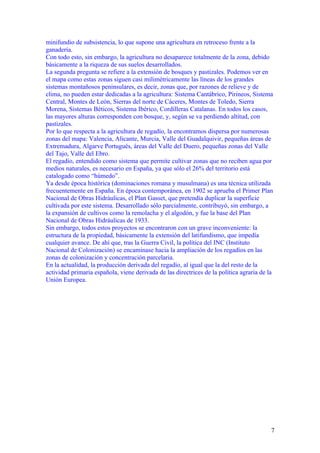 minifundio de subsistencia, lo que supone una agricultura en retroceso frente a la
ganadería.
Con todo esto, sin embargo, la agricultura no desaparece totalmente de la zona, debido
básicamente a la riqueza de sus suelos desarrollados.
La segunda pregunta se refiere a la extensión de bosques y pastizales. Podemos ver en
el mapa como estas zonas siguen casi milimétricamente las líneas de los grandes
sistemas montañosos peninsulares, es decir, zonas que, por razones de relieve y de
clima, no pueden estar dedicadas a la agricultura: Sistema Cantábrico, Pirineos, Sistema
Central, Montes de León, Sierras del norte de Cáceres, Montes de Toledo, Sierra
Morena, Sistemas Béticos, Sistema Ibérico, Cordilleras Catalanas. En todos los casos,
las mayores alturas corresponden con bosque, y, según se va perdiendo altitud, con
pastizales.
Por lo que respecta a la agricultura de regadío, la encontramos dispersa por numerosas
zonas del mapa: Valencia, Alicante, Murcia, Valle del Guadalquivir, pequeñas áreas de
Extremadura, Algarve Portugués, áreas del Valle del Duero, pequeñas zonas del Valle
del Tajo, Valle del Ebro.
El regadío, entendido como sistema que permite cultivar zonas que no reciben agua por
medios naturales, es necesario en España, ya que sólo el 26% del territorio está
catalogado como “húmedo”.
Ya desde época histórica (dominaciones romana y musulmana) es una técnica utilizada
frecuentemente en España. En época contemporánea, en 1902 se aprueba el Primer Plan
Nacional de Obras Hidráulicas, el Plan Gasset, que pretendía duplicar la superficie
cultivada por este sistema. Desarrollado sólo parcialmente, contribuyó, sin embargo, a
la expansión de cultivos como la remolacha y el algodón, y fue la base del Plan
Nacional de Obras Hidráulicas de 1933.
Sin embargo, todos estos proyectos se encontraron con un grave inconveniente: la
estructura de la propiedad, básicamente la extensión del latifundismo, que impedía
cualquier avance. De ahí que, tras la Guerra Civil, la política del INC (Instituto
Nacional de Colonización) se encaminase hacia la ampliación de los regadíos en las
zonas de colonización y concentración parcelaria.
En la actualidad, la producción derivada del regadío, al igual que la del resto de la
actividad primaria española, viene derivada de las directrices de la política agraria de la
Unión Europea.




                                                                                          7
 