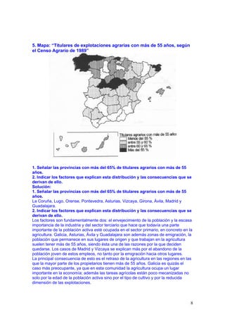5. Mapa: “Titulares de explotaciones agrarias con más de 55 años, según
el Censo Agrario de 1989”




1. Señalar las provincias con más del 65% de titulares agrarios con más de 55
años.
2. Indicar los factores que explican esta distribución y las consecuencias que se
derivan de ello.
Solución:
1. Señalar las provincias con más del 65% de titulares agrarios con más de 55
años.
La Coruña, Lugo, Orense, Pontevedra, Asturias, Vizcaya, Girona, Ávila, Madrid y
Guadalajara.
2. Indicar los factores que explican esta distribución y las consecuencias que se
derivan de ello.
Los factores son fundamentalmente dos: el envejecimiento de la población y la escasa
importancia de la industria y del sector terciario que hace que todavía una parte
importante de la población activa esté ocupada en el sector primario, en concreto en la
agricultura. Galicia, Asturias, Ávila y Guadalajara son además zonas de emigración, la
población que permanece en sus lugares de origen y que trabajan en la agricultura
suelen tener más de 55 años, siendo ésta una de las razones por la que deciden
quedarse. Los casos de Madrid y Vizcaya se explican más por el abandono de la
población joven de estos empleos, no tanto por la emigración hacia otros lugares.
La principal consecuencia de esto es el retraso de la agricultura en las regiones en las
que la mayor parte de los propietarios tienen más de 55 años. Galicia es quizás el
caso más preocupante, ya que en esta comunidad la agricultura ocupa un lugar
importante en la economía; además las tareas agrícolas están poco mecanizadas no
solo por la edad de la población activa sino por el tipo de cultivo y por la reducida
dimensión de las explotaciones.



                                                                                       8
 