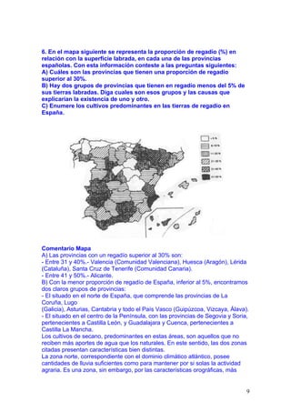 6. En el mapa siguiente se representa la proporción de regadío (%) en
relación con la superficie labrada, en cada una de las provincias
españolas. Con esta información conteste a las preguntas siguientes:
A) Cuáles son las provincias que tienen una proporción de regadío
superior al 30%.
B) Hay dos grupos de provincias que tienen en regadío menos del 5% de
sus tierras labradas. Diga cuales son esos grupos y las causas que
explicarían la existencia de uno y otro.
C) Enumere los cultivos predominantes en las tierras de regadío en
España.




Comentario Mapa
A) Las provincias con un regadío superior al 30% son:
- Entre 31 y 40%.- Valencia (Comunidad Valenciana), Huesca (Aragón), Lérida
(Cataluña), Santa Cruz de Tenerife (Comunidad Canaria).
- Entre 41 y 50%.- Alicante.
B) Con la menor proporción de regadío de España, inferior al 5%, encontramos
dos claros grupos de provincias:
- El situado en el norte de España, que comprende las provincias de La
Coruña, Lugo
(Galicia), Asturias, Cantabria y todo el País Vasco (Guipúzcoa, Vizcaya, Álava).
- El situado en el centro de la Península, con las provincias de Segovia y Soria,
pertenecientes a Castilla León, y Guadalajara y Cuenca, pertenecientes a
Castilla La Mancha.
Los cultivos de secano, predominantes en estas áreas, son aquellos que no
reciben más aportes de agua que los naturales. En este sentido, las dos zonas
citadas presentan características bien distintas.
La zona norte, correspondiente con el dominio climático atlántico, posee
cantidades de lluvia suficientes como para mantener por si solas la actividad
agraria. Es una zona, sin embargo, por las características orográficas, más


                                                                                9
 