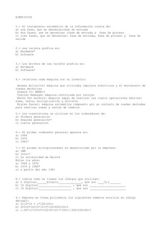 EJERCICIOS


1.- El tratamiento automático de la información consta de:
a) una fase, que se denomina:fase de entrada
b) dos fases, que se denominan :fase de entrada y fase de proceso
c) tres fases, que se denominan: fase de entrada, fase de proceso y   fase de
salida


2.- una tarjeta gráfica es:
a) Hardware*
b) Software


3.- Los drivers de una tarjeta grafica es:
a) Hardware
b) Software*


4.- relaciona cada máquina con su inventor:

 Herman Hollerith: máquina que utilizaba impulsos eléctricos y el movimiento de
ruedas mecánicas
 Howard II: MARK-I
 Charles Babbage: máquina controlada por relojes
 Barón Von Leibniz: máquina capaz de realizar las cuatro operaciones básicas:
suma, resta, multiplicación y división
 Blaise Pascal: máquina automática compuesto por un conjunto de ruedas dentadas
para realizar sumas y restas de números

5.- Los transistores se utilizan en los ordenadores de:
a) Primera generación
b) Segunda generación*
c) cuarta generacion


6.- El primer ordenador personal aparece en:
a) 1964
b) 1970
c) 1981*

7.- El primer microprocesador es desarrollado por la empresa:
a) IBM
b) Intel*
c) La universidad de Harvrd
Entre los años:
a) 1964 y 1970
b) 1970 y 1980*
c) a partir del año 1981


8.- indica como se llaman los códigos que utilizan:
a) 2 dígitos:______binario______________, que son ____0,1_______
b) 10 dígitos:____________________ , que son ______________________
c) 16 dígitos:____________________ , que son ______________________


9.- Expresa en forma polinómica los siguientes números escritos en código
decimal:
a) 21=2*10 + 1*100=20+1
b) 653=6*102+5*10+3*100=600+50+3
c) 1.587=1*103+5*102+8*10+7*100=1.000+500+80+7
 