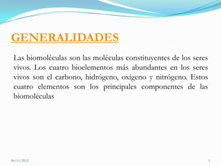 GENERALIDADES
 Las biomoléculas son las moléculas constituyentes de los seres
 vivos. Los cuatro bioelementos más abundantes en los seres
 vivos son el carbono, hidrógeno, oxígeno y nitrógeno. Estos
 cuatro elementos son los principales componentes de las
 biomoléculas




06/11/2012                                                        3
 