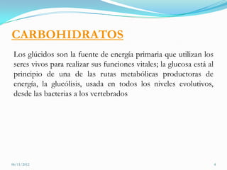 CARBOHIDRATOS
 Los glúcidos son la fuente de energía primaria que utilizan los
 seres vivos para realizar sus funciones vitales; la glucosa está al
 principio de una de las rutas metabólicas productoras de
 energía, la glucólisis, usada en todos los niveles evolutivos,
 desde las bacterias a los vertebrados




06/11/2012                                                             4
 