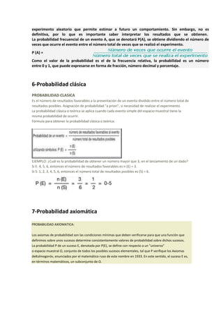 experimento aleatorio que permite estimar a futuro un comportamiento. Sin embargo, no es
definitiva, por lo que es importante saber interpretar los resultados que se obtienen.
La probabilidad frecuencial de un evento A, que se denotará P(A), se obtiene dividiendo el número de
veces que ocurre el evento entre el número total de veces que se realizó el experimento.
P (A) =
Como el valor de la probabilidad es el de la frecuencia relativa, la probabilidad es un número
entre 0 y 1, que puede expresarse en forma de fracción, número decimal y porcentaje.
6-Probabilidad clásica
PROBABILIDAD CLASICA
Es el número de resultados favorables a la presentación de un evento dividido entre el número total de
resultados posibles. Asignación de probabilidad "a priori", si necesidad de realizar el experimento.
La probabilidad clásica o teórica se aplica cuando cada evento simple del espacio muestral tiene la
misma probabilidad de ocurrir.
Fórmula para obtener la probabilidad clásica o teórica:
EJEMPLO: ¿Cuál es la probabilidad de obtener un número mayor que 3, en el lanzamiento de un dado?
Si E: 4, 5, 6, entonces el número de resultados favorables es n (E) = 3.
Si S: 1, 2, 3, 4, 5, 6, entonces el número total de resultados posibles es (S) = 6.
7-Probabilidad axiomática
PROBABILIDAD AXIOMATICA:
Los axiomas de probabilidad son las condiciones mínimas que deben verificarse para que una función que
definimos sobre unos sucesos determine consistentemente valores de probabilidad sobre dichos sucesos.
La probabilidad P de un suceso E, denotada por P(E), se define con respecto a un "universo"
o espacio muestral Ω, conjunto de todos los posibles sucesos elementales, tal que P verifique los Axiomas
deKolmogoróv, enunciados por el matemático ruso de este nombre en 1933. En este sentido, el suceso E es,
en términos matemáticos, un subconjunto de Ω.
 