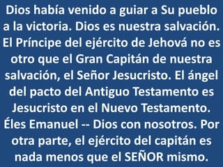 Dios había venido a guiar a Su pueblo
a la victoria. Dios es nuestra salvación.
El Príncipe del ejército de Jehová no es
otro que el Gran Capitán de nuestra
salvación, el Señor Jesucristo. El ángel
del pacto del Antiguo Testamento es
Jesucristo en el Nuevo Testamento.
Éles Emanuel -- Dios con nosotros. Por
otra parte, el ejército del capitán es
nada menos que el SEÑOR mismo.
 
