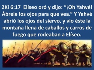 2Ki 6:17 Elíseo oró y dijo: “¡Oh Yahvé!
Ábrele los ojos para que vea.” Y Yahvé
abrió los ojos del siervo, y vio éste la
montaña llena de caballos y carros de
fuego que rodeaban a Elíseo.
 