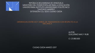 REPÚBLICA BOLIVARIANA DE VENEZUELA
MINISTERIO DEL PODER POPULAR PARA LA EDUCACIÓN
UNIVERSITARIA INSTITUTO UNIVERSITARIO POLITÉCNICO
“SANTIAGO MARIÑO”
EXTENSIÓN COL-SEDE CIUDAD OJEDA
DIFERENCIAS ENTRE EJE Y ARBOL DE TRANSMISION CON RESPECTO A LA
MECANICA
AUTOR:
GUILLERMO MAS Y RUBI
CI: 23.860.600
CIUDAD OJEDA MARZO 2017
 