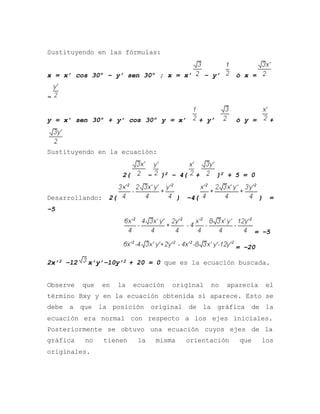 Sustituyendo en las fórmulas:
x = x’ cos 30º – y’ sen 30º ; x = x’ – y’ ó x =
–
y = x’ sen 30º + y’ cos 30º y = x’ + y’ ó y = +
Sustituyendo en la ecuación:
2( – )2 – 4( + )2 + 5 = 0
Desarrollando: 2( ) –4( ) =
–5
= –5
= –20
2x’2 –12 x’y’–10y’2 + 20 = 0 que es la ecuación buscada.
Observe que en la ecuación original no aparecía el
término Bxy y en la ecuación obtenida sí aparece. Esto se
debe a que la posición original de la gráfica de la
ecuación era normal con respecto a los ejes iniciales.
Posteriormente se obtuvo una ecuación cuyos ejes de la
gráfica no tienen la misma orientación que los
originales.
 