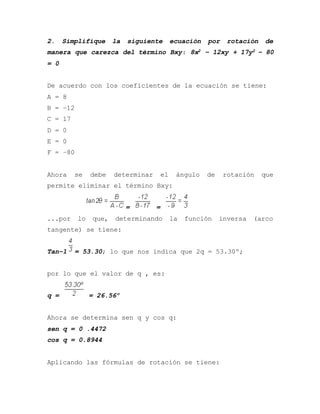 2. Simplifique la siguiente ecuación por rotación de
manera que carezca del término Bxy: 8x2 – 12xy + 17y2 – 80
= 0
De acuerdo con los coeficientes de la ecuación se tiene:
A = 8
B = –12
C = 17
D = 0
E = 0
F = –80
Ahora se debe determinar el ángulo de rotación que
permite eliminar el término Bxy:
= =
...por lo que, determinando la función inversa (arco
tangente) se tiene:
Tan–1 = 53.30; lo que nos indica que 2q = 53.30º;
por lo que el valor de q , es:
q = = 26.56º
Ahora se determina sen q y cos q:
sen q = 0 .4472
cos q = 0.8944
Aplicando las fórmulas de rotación se tiene:
 