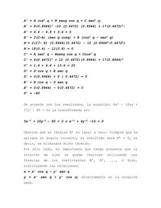 A’ = A cos2 q + B senq cos q + C sen2 q;
A’ = 8(0.8944)2 –12 (0.4472) (0.8944) + 17(0.4472)2;
A’ = 6.4 – 4.8 + 3.4 = 5
B’ = 2(C–A) (sen q cosq) + B (cos2 q – sen2 q)
B’= 2(17– 8) (0.8944)(0.4472) – 12 (0.89442–0.44722)
B’= 18(0.4) – 12(0.6) = 0
C’ = A sen2 q – Bsenq cos q + Ccos2 q
C’ = 8(0.4472)2 + 12 (0.4472)(0.8944) + 17(0.8944)2
C’ = 1.6 + 4.8 + 13.6 = 20
D’ = D cos q + E sen q
D’ = 0(0.8944) + 0 ( 0.4472) = 0
E’ = E cos q – D sen q
E’ = 0(0.8944) – 0(0.4472) = 0
F’ = –80
De acuerdo con los resultados, la ecuación: 8x2 – 12xy +
17y2 – 80 = 0; ya transformada es:
5x’2 + 20y’2 – 80 = 0 ó x’2 + 4y’2 –16 = 0
Observe que el término B’ es igual a cero. Siempre que se
aplique el ángulo correcto, el resultado será B’ = 0, es
decir, se eliminará dicho término.
Por otro lado, es importante que tenga presente que la
rotación de ejes se puede realizar utilizando las
fórmulas de los coeficientes A’, B’, ..., o bien,
sustituyendo las relaciones:
x = x’ cos q – y’ sen q
y = x’ sen q + y’ cos q; directamente en la ecuación
dada.
 