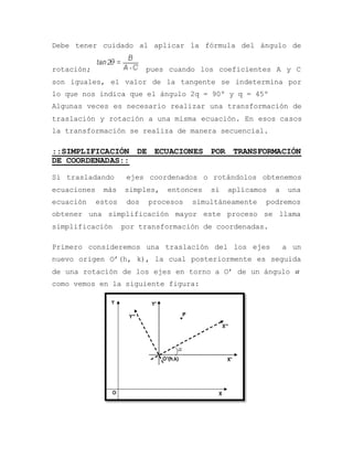 Debe tener cuidado al aplicar la fórmula del ángulo de
rotación; pues cuando los coeficientes A y C
son iguales, el valor de la tangente se indetermina por
lo que nos indica que el ángulo 2q = 90º y q = 45º
Algunas veces es necesario realizar una transformación de
traslación y rotación a una misma ecuación. En esos casos
la transformación se realiza de manera secuencial.
::SIMPLIFICACIÓN DE ECUACIONES POR TRANSFORMACIÓN
DE COORDENADAS::
Si trasladando ejes coordenados o rotándolos obtenemos
ecuaciones más simples, entonces si aplicamos a una
ecuación estos dos procesos simultáneamente podremos
obtener una simplificación mayor este proceso se llama
simplificación por transformación de coordenadas.
Primero consideremos una traslación del los ejes a un
nuevo origen O’(h, k), la cual posteriormente es seguida
de una rotación de los ejes en torno a O’ de un ángulo 
como vemos en la siguiente figura:
 