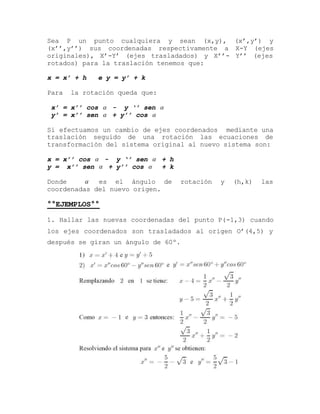 Sea P un punto cualquiera y sean (x,y), (x’,y’) y
(x’’,y’’) sus coordenadas respectivamente a X-Y (ejes
originales), X’-Y’ (ejes trasladados) y X’’- Y’’ (ejes
rotados) para la traslación tenemos que:
x = x’ + h e y = y’ + k
Para la rotación queda que:
x’ = x’’ cos  - y ‘’ sen 
y’ = x’’ sen  + y’’ cos 
Si efectuamos un cambio de ejes coordenados mediante una
traslación seguido de una rotación las ecuaciones de
transformación del sistema original al nuevo sistema son:
x = x’’ cos  - y ‘’ sen  + h
y = x’’ sen  + y’’ cos  + k
Donde  es el ángulo de rotación y (h,k) las
coordenadas del nuevo origen.
°°EJEMPLOS°°
1. Hallar las nuevas coordenadas del punto P(-1,3) cuando
los ejes coordenados son trasladados al origen O’(4,5) y
después se giran un ángulo de 60º.
 