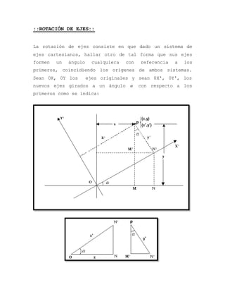 ::ROTACIÓN DE EJES::
La rotación de ejes consiste en que dado un sistema de
ejes cartesianos, hallar otro de tal forma que sus ejes
formen un ángulo cualquiera con referencia a los
primeros, coincidiendo los orígenes de ambos sistemas.
Sean 0X, 0Y los ejes originales y sean 0X', 0Y', los
nuevos ejes girados a un ángulo  con respecto a los
primeros como se indica:
 