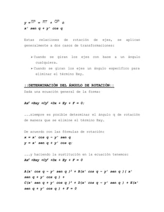 y = = + ó
x’ sen q + y’ cos q
Estas relaciones de rotación de ejes, se aplican
generalmente a dos casos de transformaciones:
 Cuando se giran los ejes con base a un ángulo
cualquiera.
 Cuando se giran los ejes un ángulo específico para
eliminar el término Bxy.
::DETERMINACIÓN DEL ÁNGULO DE ROTACIÓN::
Dada una ecuación general de la forma:
Ax2 +Bxy +Cy2 +Dx + Ey + F = 0;
...siempre es posible determinar el ángulo q de rotación
de manera que se elimine el término Bxy.
De acuerdo con las fórmulas de rotación:
x = x’ cos q – y’ sen q
y = x’ sen q + y’ cos q;
...y haciendo la sustitución en la ecuación tenemos:
Ax2 +Bxy +Cy2 +Dx + Ey + F = 0
A(x’ cos q – y’ sen q )2 + B(x’ cos q – y’ sen q )( x’
sen q + y’ cos q ) +
C(x’ sen q + y’ cos q )2 + D(x’ cos q – y’ sen q ) + E(x’
sen q + y’ cos q ) + F = 0
 