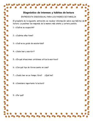 Diagnóstico de intereses y hábitos de lectura
ENTREVISTA INDIVIDUAL PARA LOS PADRES DE FAMILIA
El propósito de la siguiente entrevista es recabar información sobre sus hábitos de
lectura. Le pedimos las responda de la manera más atenta y certera posible.
1.- ¿Cuál es su ocupación?
2.- ¿Cuántos años tiene?
3.- ¿Cuál es su grado de escolaridad?
4.- ¿Sabe leer y escribir?
5.- ¿En qué situaciones cotidianas utiliza la escritura?
6.- ¿Con qué tipo de libros cuenta en casa?
7.- ¿Suele leer en su tiempo libre? ¿Qué lee?
8.- ¿Considera importante la lectura?
9.- ¿Por qué?
 