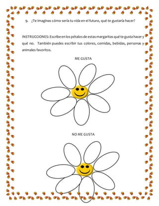9. ¿Te imaginas cómo sería tu vida en el futuro, qué te gustaría hacer?
INSTRUCCIONES: Escribeenlos pétalos de estas margaritas qué te gustahacer y
qué no. También puedes escribir tus colores, comidas, bebidas, personas y
animales favoritos.
ME GUSTA
NO ME GUSTA
 