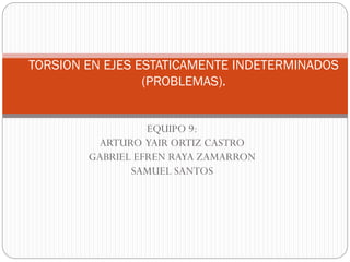 EQUIPO 9:
ARTURO YAIR ORTIZ CASTRO
GABRIEL EFREN RAYA ZAMARRON
SAMUEL SANTOS
TORSION EN EJES ESTATICAMENTE INDETERMINADOS
(PROBLEMAS).
 