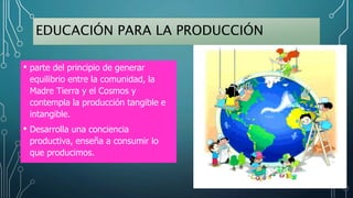 EDUCACIÓN PARA LA PRODUCCIÓN
• parte del principio de generar
equilibrio entre la comunidad, la
Madre Tierra y el Cosmos y
contempla la producción tangible e
intangible.
• Desarrolla una conciencia
productiva, enseña a consumir lo
que producimos.
 