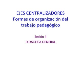 EJES CENTRALIZADORES Formas de organización del trabajo pedagógico Sesión 4 DIDÁCTICA GENERAL 