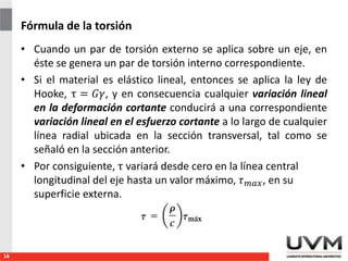 Fórmula de la torsión
• Cuando un par de torsión externo se aplica sobre un eje, en
éste se genera un par de torsión interno correspondiente.
• Si el material es elástico lineal, entonces se aplica la ley de
Hooke, τ = 𝐺𝛾, y en consecuencia cualquier variación lineal
en la deformación cortante conducirá a una correspondiente
variación lineal en el esfuerzo cortante a lo largo de cualquier
línea radial ubicada en la sección transversal, tal como se
señaló en la sección anterior.
• Por consiguiente, τ variará desde cero en la línea central
longitudinal del eje hasta un valor máximo, 𝜏 𝑚𝑎𝑥, en su
superficie externa.
16
 