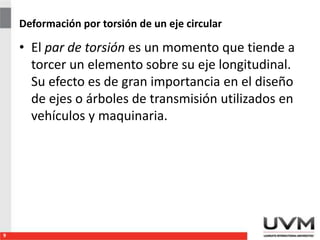 Deformación por torsión de un eje circular
• El par de torsión es un momento que tiende a
torcer un elemento sobre su eje longitudinal.
Su efecto es de gran importancia en el diseño
de ejes o árboles de transmisión utilizados en
vehículos y maquinaria.
9
 