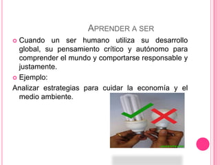 Aprender a ser Cuando un ser humano utiliza su desarrollo global, su pensamiento crítico y autónomo para comprender el mundo y comportarse responsable y justamente.Ejemplo:Analizar estrategias para cuidar la economía y el medio ambiente.