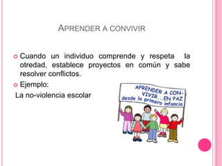 Aprender a convivirCuando un individuo comprende y respeta  la otredad, establece proyectos en común y sabe resolver conflictos.Ejemplo: La no-violencia escolar